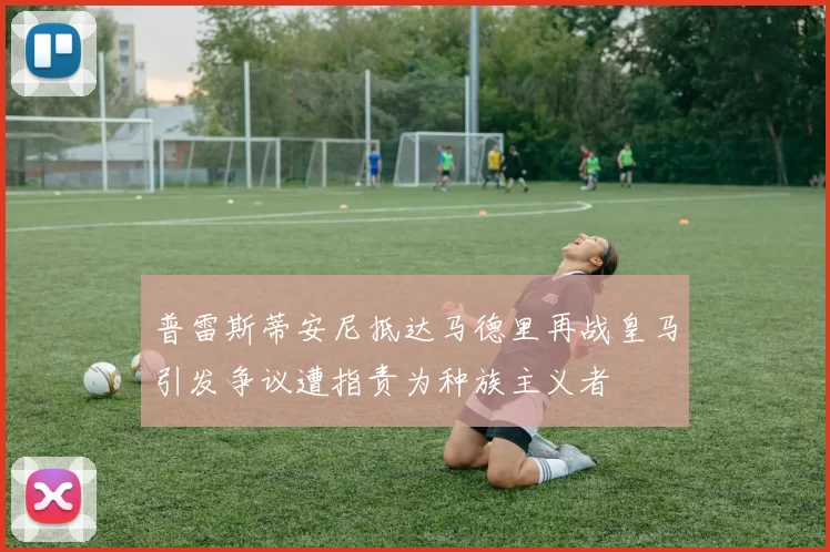 普雷斯蒂安尼抵达马德里再战皇马引发争议遭指责为种族主义者