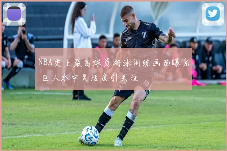 NBA史上最高球员游泳训练画面曝光 巨人水中灵活度引关注