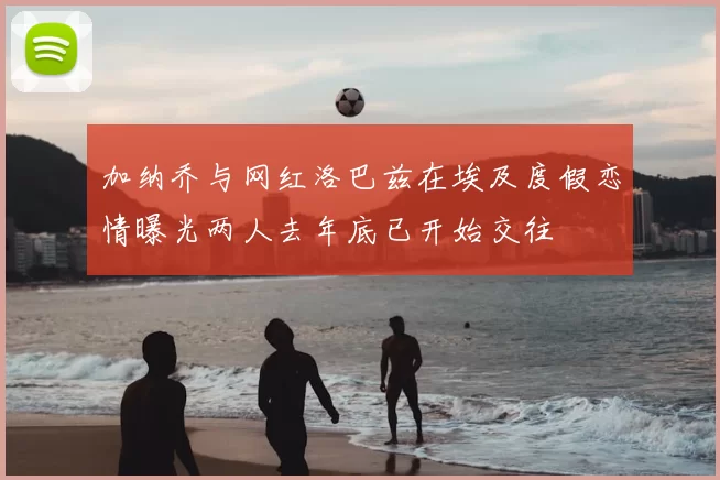 加纳乔与网红洛巴兹在埃及度假恋情曝光两人去年底已开始交往