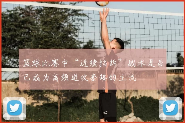 篮球比赛中“连续挡拆”战术是否已成为高频进攻套路的主流
