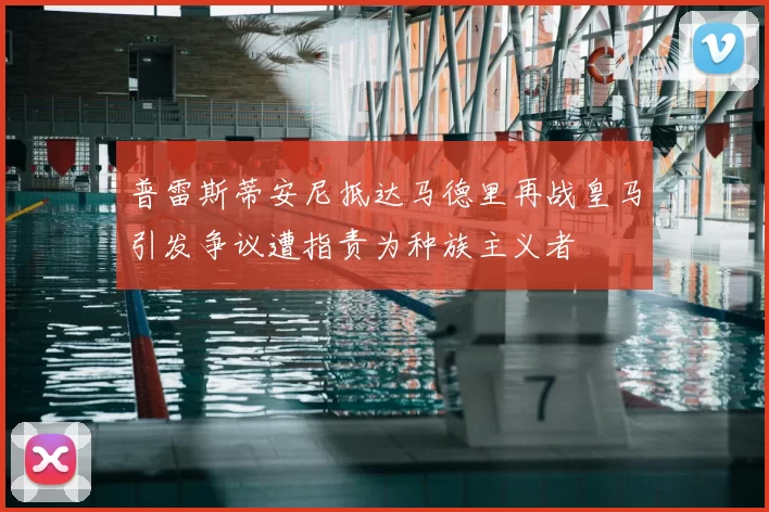 普雷斯蒂安尼抵达马德里再战皇马引发争议遭指责为种族主义者