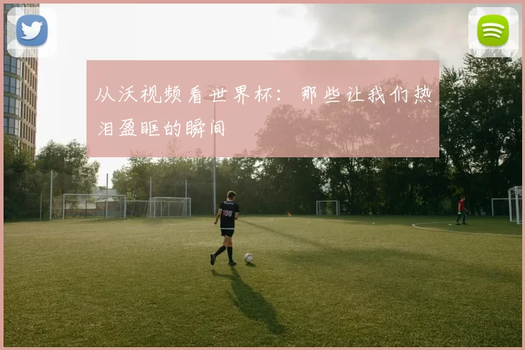 从沃视频看世界杯:那些让我们热泪盈眶的瞬间