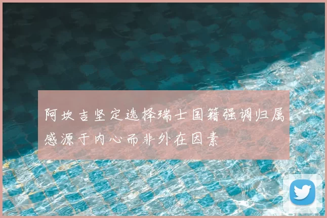 阿坎吉坚定选择瑞士国籍强调归属感源于内心而非外在因素