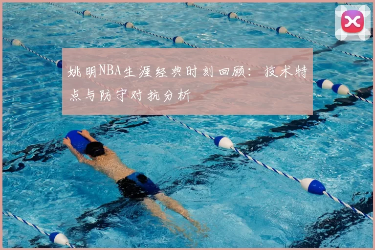 姚明NBA生涯经典时刻回顾:技术特点与防守对抗分析
