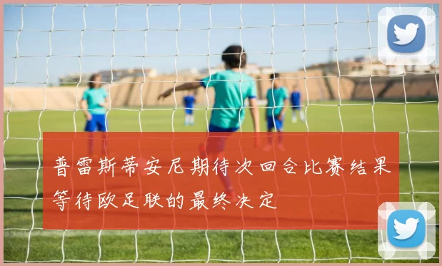 普雷斯蒂安尼期待次回合比赛结果等待欧足联的最终决定