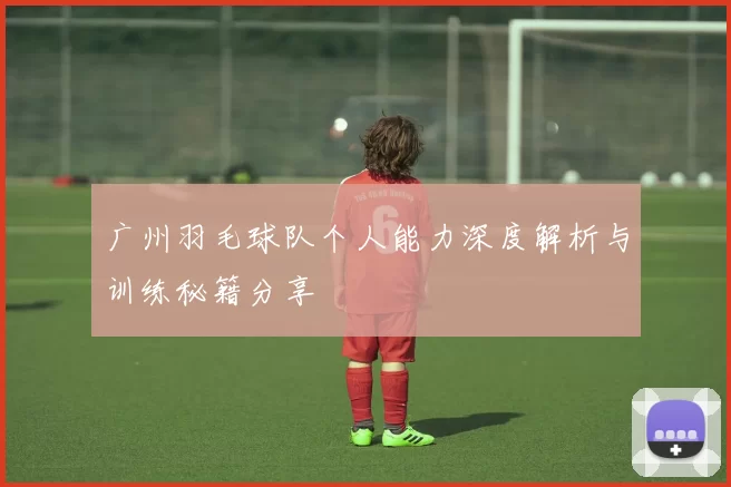 广州羽毛球队个人能力深度解析与训练秘籍分享