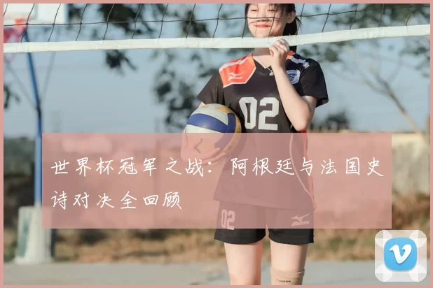 世界杯冠军之战：阿根廷与法国史诗对决全回顾