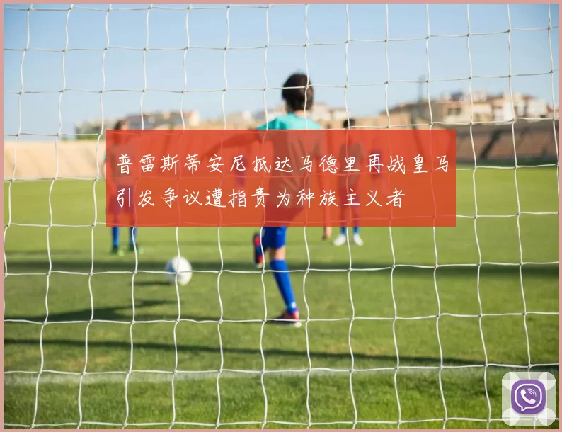 普雷斯蒂安尼抵达马德里再战皇马引发争议遭指责为种族主义者