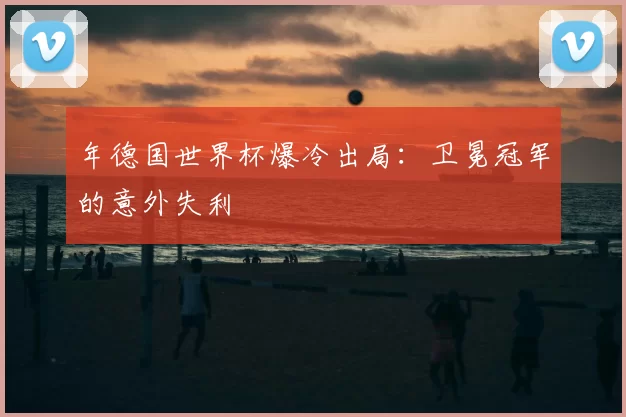 年德国世界杯爆冷出局:卫冕冠军的意外失利