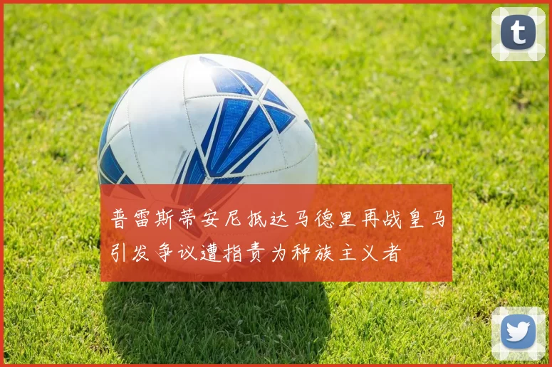 普雷斯蒂安尼抵达马德里再战皇马引发争议遭指责为种族主义者