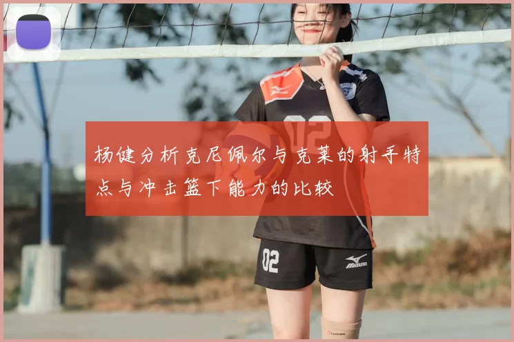 杨健分析克尼佩尔与克莱的射手特点与冲击篮下能力的比较