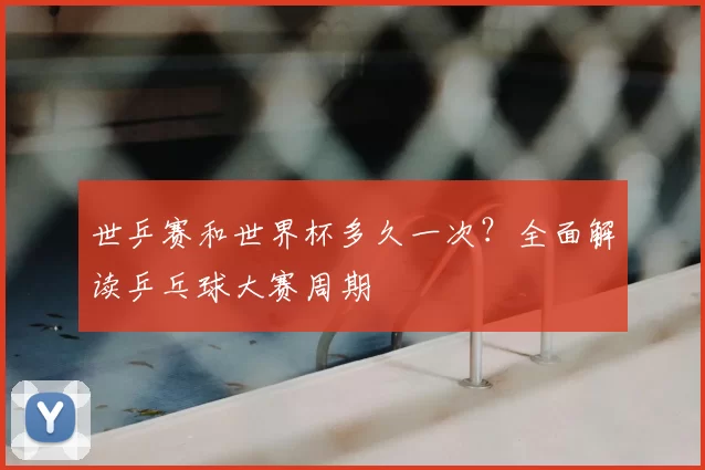 世乒赛和世界杯多久一次?全面解读乒乓球大赛周期