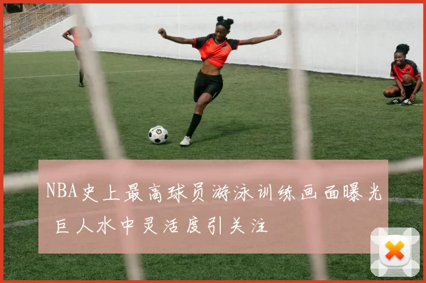 NBA史上最高球员游泳训练画面曝光 巨人水中灵活度引关注