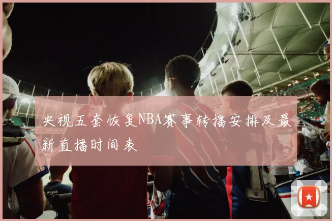 央视五套恢复NBA赛事转播安排及最新直播时间表