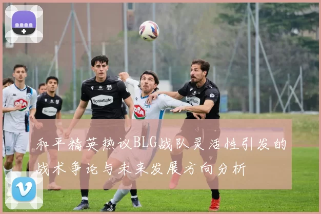 和平精英热议BLG战队灵活性引发的战术争论与未来发展方向分析