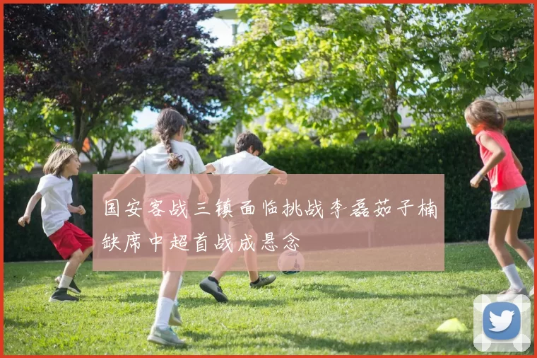 国安客战三镇面临挑战李磊茹子楠缺席中超首战成悬念