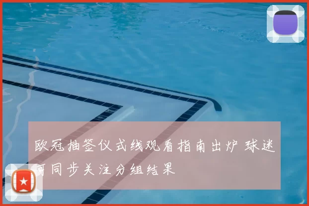 欧冠抽签仪式线观看指南出炉 球迷可同步关注分组结果