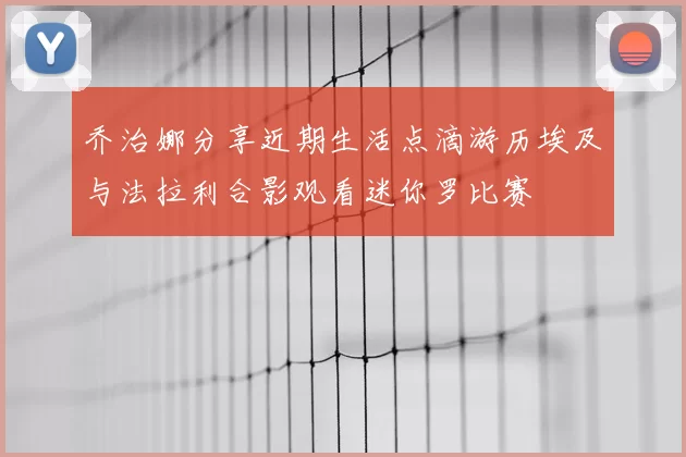 乔治娜分享近期生活点滴游历埃及与法拉利合影观看迷你罗比赛