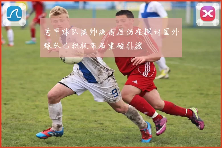 意甲球队换帅换高层仍在探讨国外球队已积极布局重磅引援