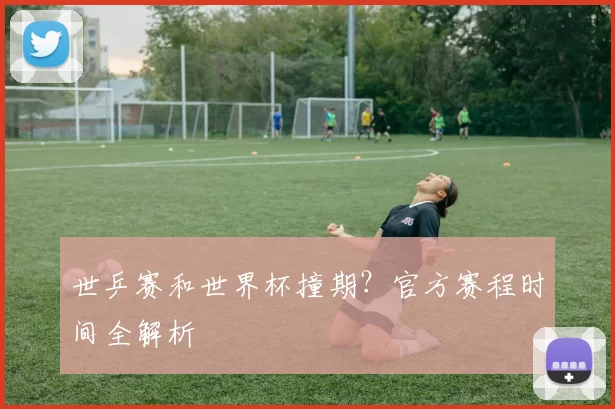 世乒赛和世界杯撞期?官方赛程时间全解析
