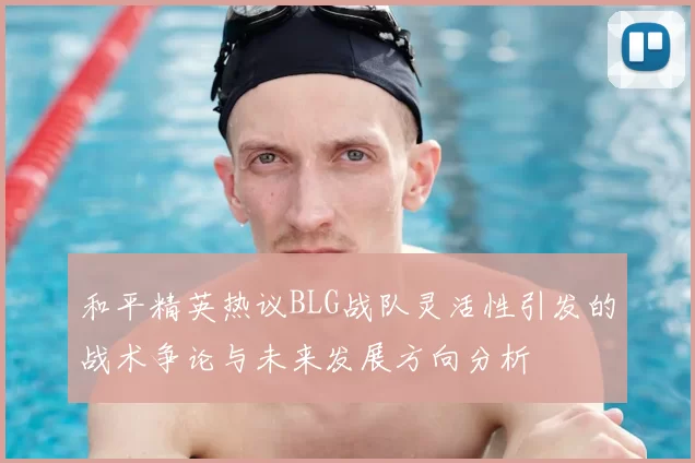 和平精英热议BLG战队灵活性引发的战术争论与未来发展方向分析