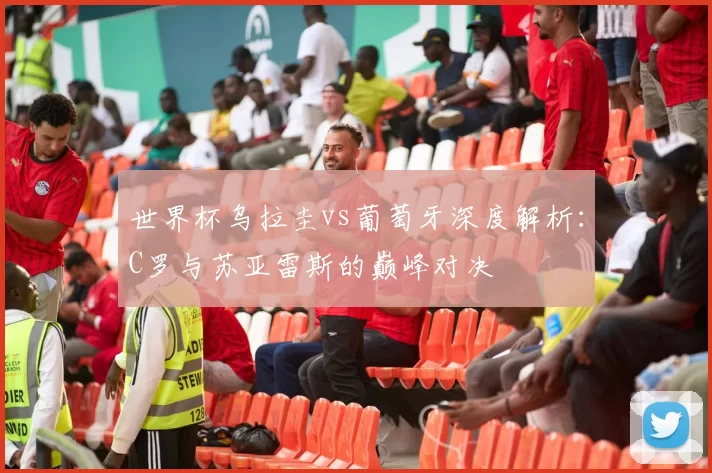 世界杯乌拉圭vs葡萄牙深度解析：C罗与苏亚雷斯的巅峰对决