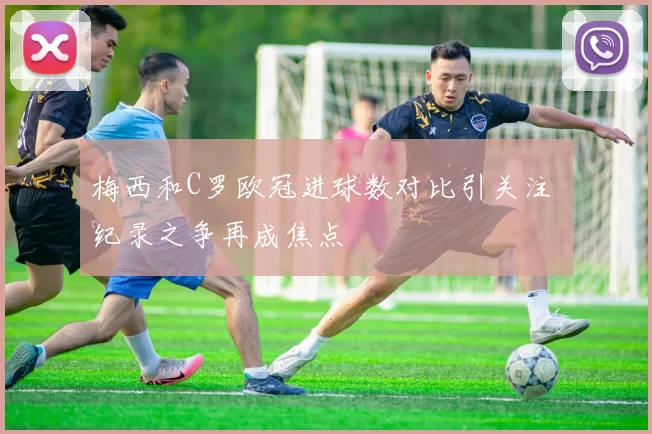 梅西和C罗欧冠进球数对比引关注 纪录之争再成焦点