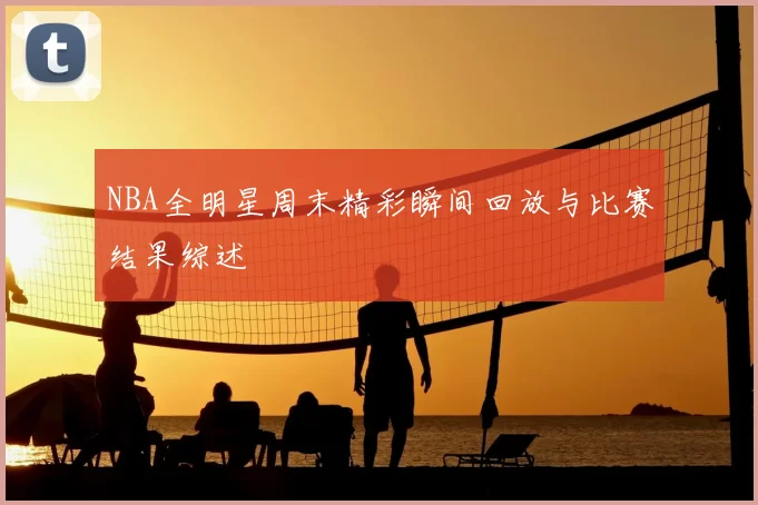 NBA全明星周末精彩瞬间回放与比赛结果综述