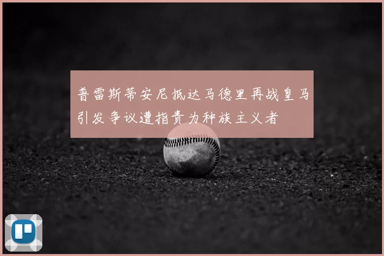 普雷斯蒂安尼抵达马德里再战皇马引发争议遭指责为种族主义者