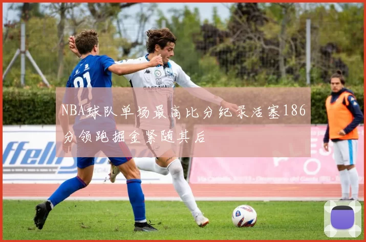 NBA球队单场最高比分纪录活塞186分领跑掘金紧随其后