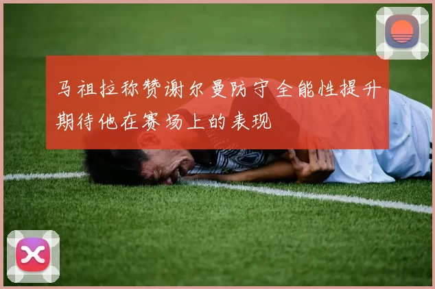 马祖拉称赞谢尔曼防守全能性提升期待他在赛场上的表现