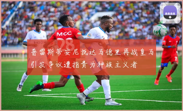 普雷斯蒂安尼抵达马德里再战皇马引发争议遭指责为种族主义者