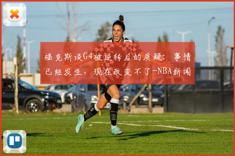 福克斯谈G4被逆转后的质疑:事情已经发生,现在改变不了-NBA新闻