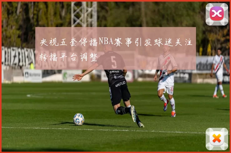 央视五套停播NBA赛事引发球迷关注转播平台调整
