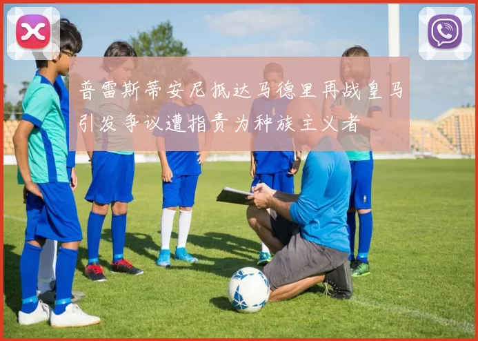 普雷斯蒂安尼抵达马德里再战皇马引发争议遭指责为种族主义者