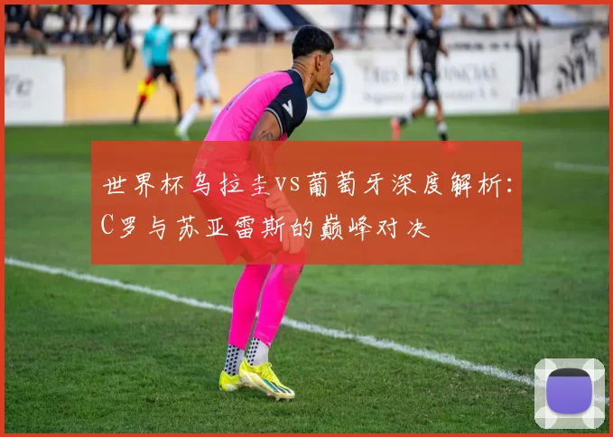 世界杯乌拉圭vs葡萄牙深度解析:C罗与苏亚雷斯的巅峰对决