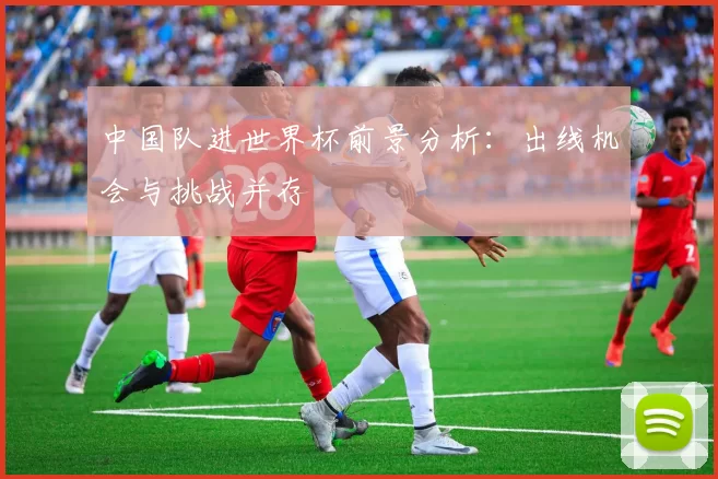中国队进世界杯前景分析:出线机会与挑战并存