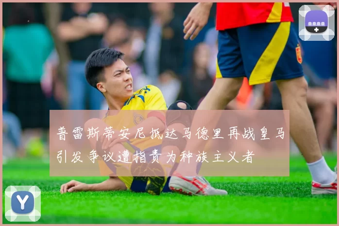 普雷斯蒂安尼抵达马德里再战皇马引发争议遭指责为种族主义者