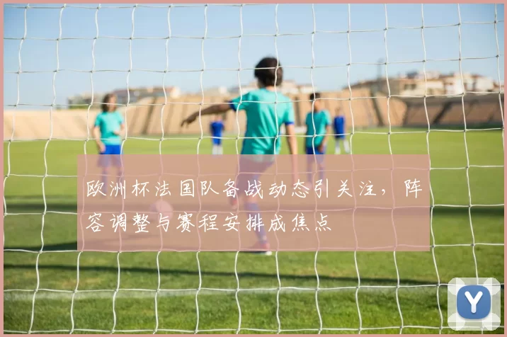 欧洲杯法国队备战动态引关注,阵容调整与赛程安排成焦点