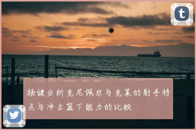 杨健分析克尼佩尔与克莱的射手特点与冲击篮下能力的比较
