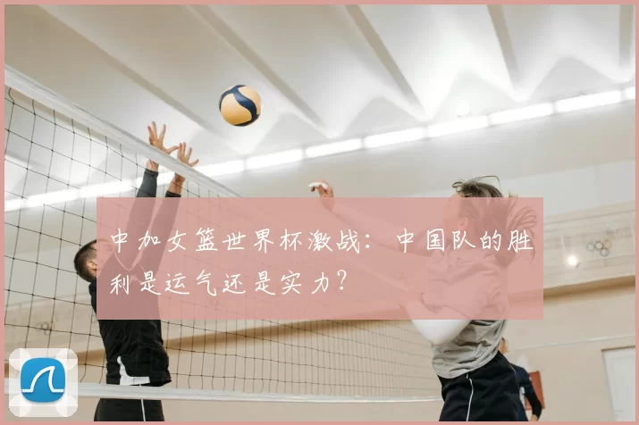 中加女篮世界杯激战:中国队的胜利是运气还是实力?