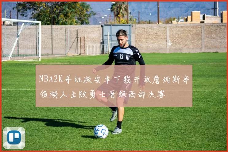 NBA2K手机版安卓下载开放詹姆斯率领湖人击败勇士晋级西部决赛