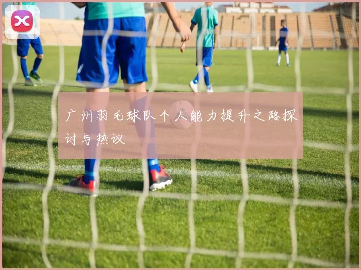 广州羽毛球队个人能力提升之路探讨与热议