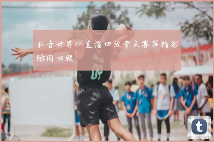 抖音世界杯直播回放带来赛事精彩瞬间回顾