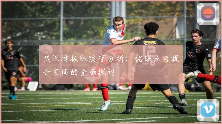 武汉滑板队防守分析:优缺点与提升空间的全面探讨