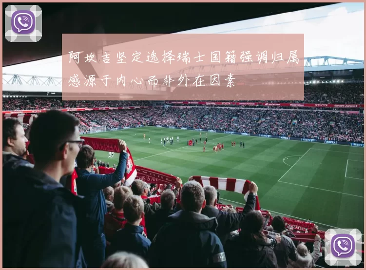 阿坎吉坚定选择瑞士国籍强调归属感源于内心而非外在因素