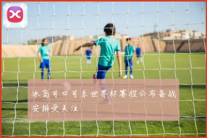 冰岛可口可乐世界杯赛程公布备战安排受关注