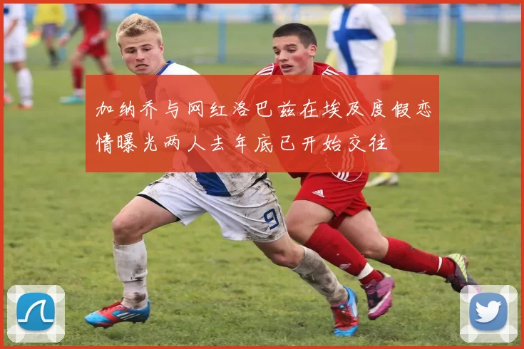 加纳乔与网红洛巴兹在埃及度假恋情曝光两人去年底已开始交往