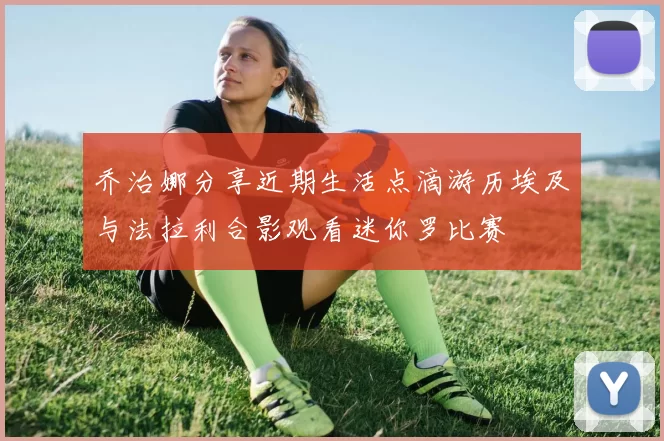 乔治娜分享近期生活点滴游历埃及与法拉利合影观看迷你罗比赛