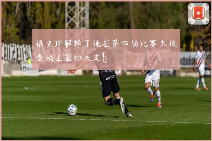 福克斯解释了他在第四场比赛末段尝试上篮的决定!